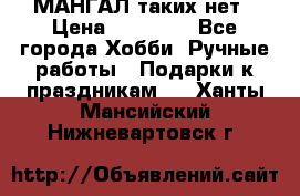 МАНГАЛ таких нет › Цена ­ 40 000 - Все города Хобби. Ручные работы » Подарки к праздникам   . Ханты-Мансийский,Нижневартовск г.